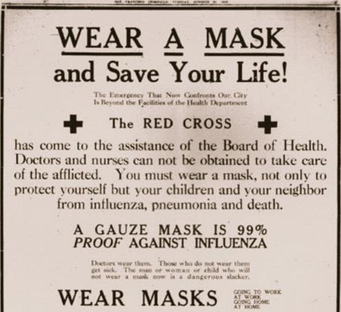Affiche de la Croix-Rouge de 1918, où figure le texte suivant, en anglais : « Portez le masque pour rester en vie! Les ressources des services de santé ne suffisent plus à l’urgence qui sévit dans notre ville. La Croix-Rouge est venue en aide au conseil de santé. Il n’est pas possible de faire venir des docteurs et des infirmières pour soigner les cas. Vous devez porter le masque pour vous protéger, vous et aussi vos enfants et vos voisins contre la grippe, la pneumonie et la mort. Le masque de gaze protège à 99 % contre la grippe. Les médecins le portent. Ceux qui ne le font pas tombent malades. Désormais, l’homme, la femme ou l’enfant qui néglige de le porter est un danger public. Portez votre masque, dans les transports en commun, au travail, dans la rue, à la maison. 